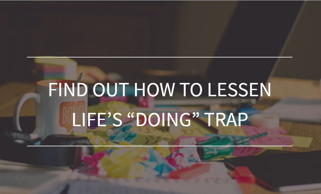 Find Out How To Lessen Life’s “Doing” Trap